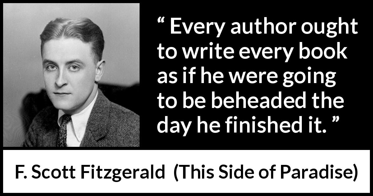 F. Scott Fitzgerald quote about books from This Side of Paradise - Every author ought to write every book as if he were going to be beheaded the day he finished it.
