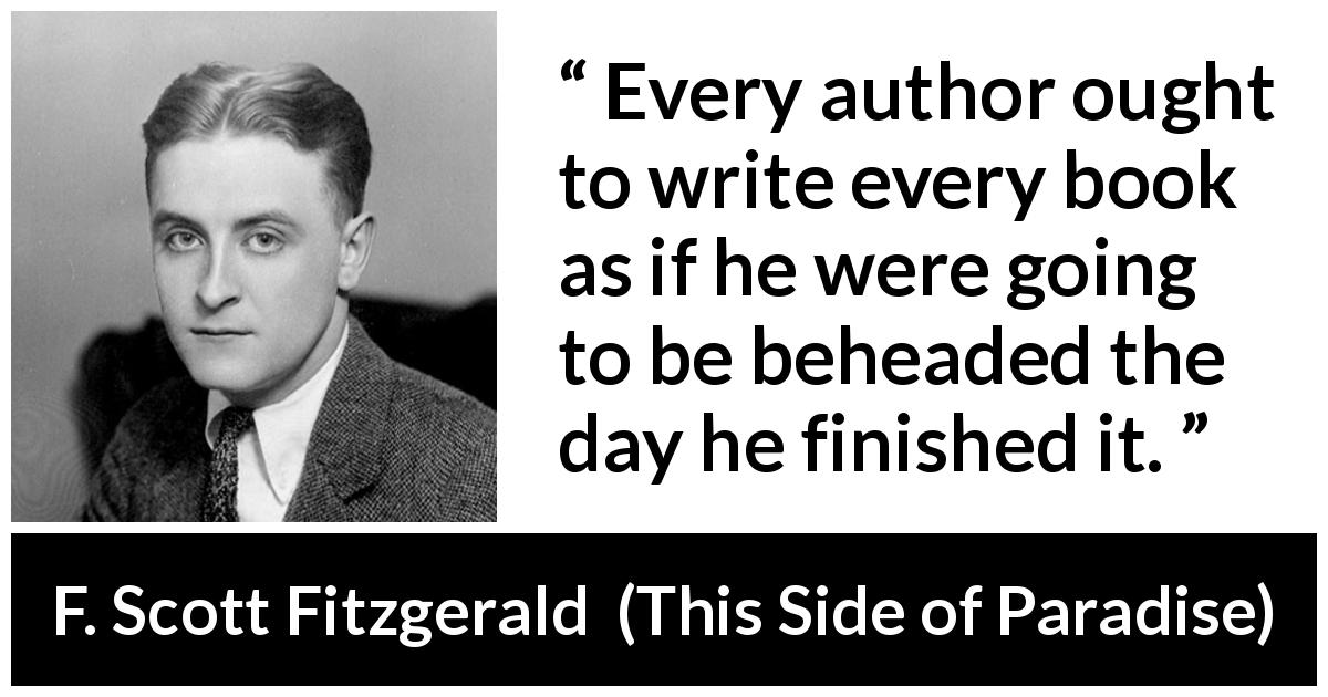 F. Scott Fitzgerald quote about books from This Side of Paradise - Every author ought to write every book as if he were going to be beheaded the day he finished it.