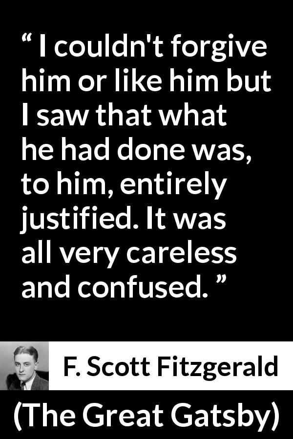 F. Scott Fitzgerald quote about care from The Great Gatsby - I couldn't forgive him or like him but I saw that what he had done was, to him, entirely justified. It was all very careless and confused.