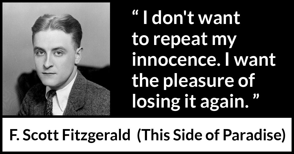 F. Scott Fitzgerald quote about innocence from This Side of Paradise (1920) F. Scott Fitzgerald quote about innocence from This Side of Paradise (1920) - I don't want to repeat my innocence. I want the pleasure of losing it again.