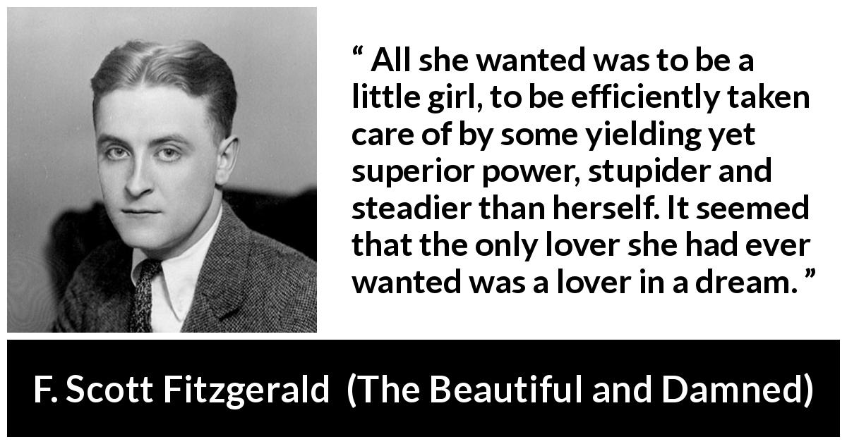 F. Scott Fitzgerald quote about love from The Beautiful and Damned - All she wanted was to be a little girl, to be efficiently taken care of by some yielding yet superior power, stupider and steadier than herself. It seemed that the only lover she had ever wanted was a lover in a dream.