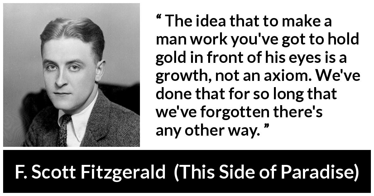 F. Scott Fitzgerald quote about money from This Side of Paradise - The idea that to make a man work you've got to hold gold in front of his eyes is a growth, not an axiom. We've done that for so long that we've forgotten there's any other way.