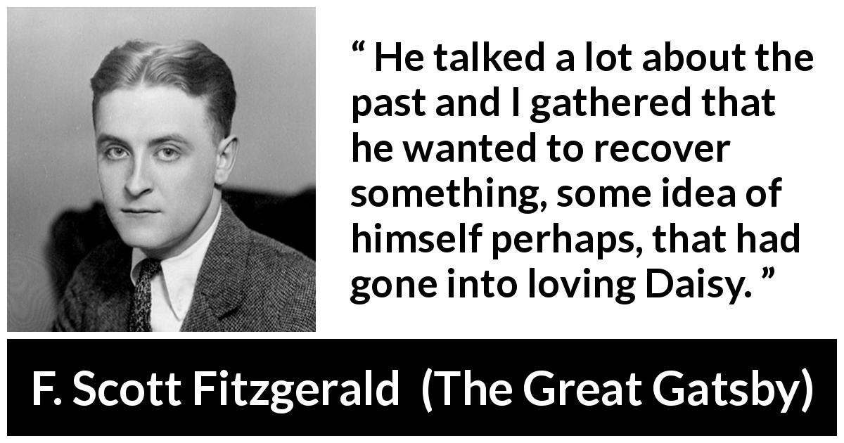 F. Scott Fitzgerald quote about past from The Great Gatsby - He talked a lot about the past and I gathered that he wanted to recover something, some idea of himself perhaps, that had gone into loving Daisy.