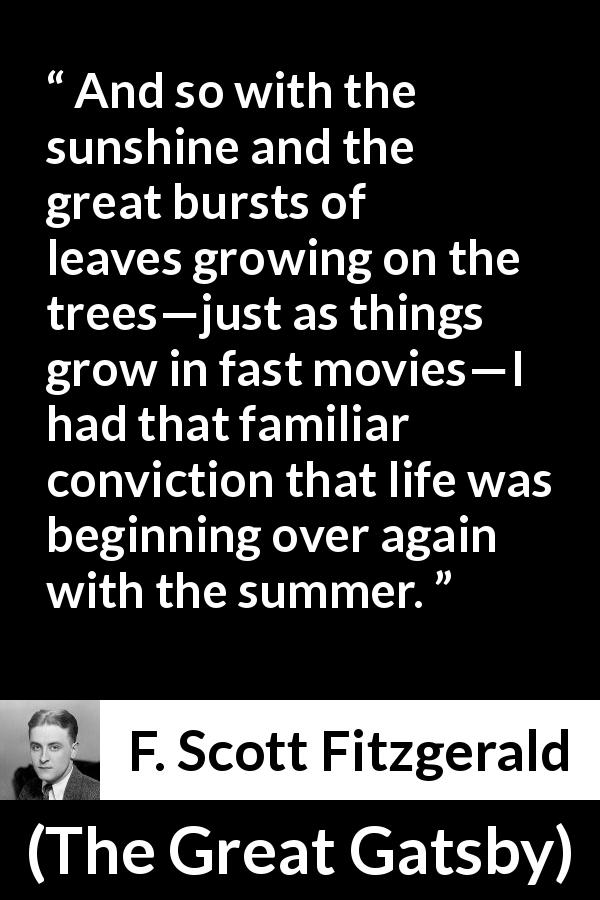 F. Scott Fitzgerald quote about summer from The Great Gatsby - And so with the sunshine and the great bursts of leaves growing on the trees—just as things grow in fast movies—I had that familiar conviction that life was beginning over again with the summer.