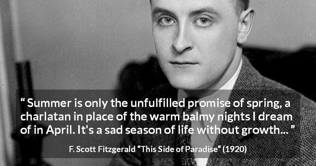 F. Scott Fitzgerald quote about summer from This Side of Paradise - Summer is only the unfulfilled promise of spring, a charlatan in place of the warm balmy nights I dream of in April. It's a sad season of life without growth...