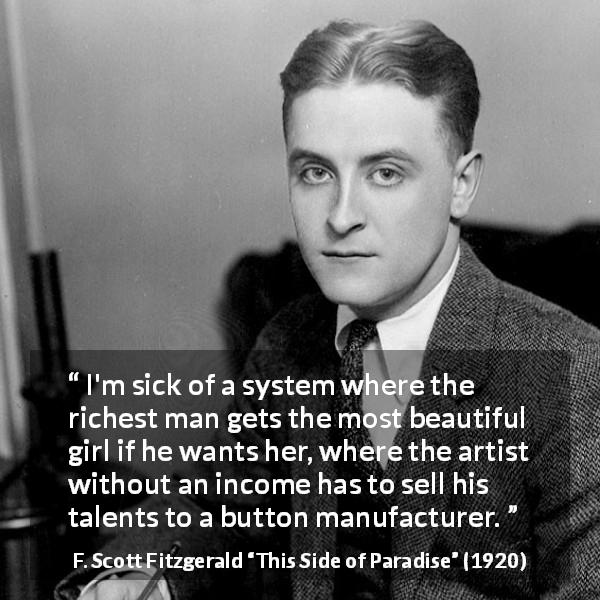 F. Scott Fitzgerald quote about unfairness from This Side of Paradise - I'm sick of a system where the richest man gets the most beautiful girl if he wants her, where the artist without an income has to sell his talents to a button manufacturer.