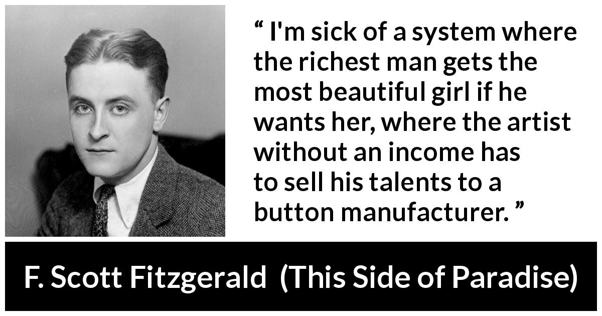 F. Scott Fitzgerald quote about unfairness from This Side of Paradise - I'm sick of a system where the richest man gets the most beautiful girl if he wants her, where the artist without an income has to sell his talents to a button manufacturer.