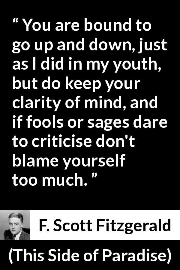 F. Scott Fitzgerald quote about wisdom from This Side of Paradise - You are bound to go up and down, just as I did in my youth, but do keep your clarity of mind, and if fools or sages dare to criticise don't blame yourself too much.