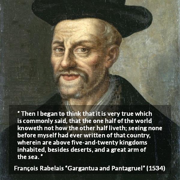 François Rabelais quote about world from Gargantua and Pantagruel - Then I began to think that it is very true which is commonly said, that the one half of the world knoweth not how the other half liveth; seeing none before myself had ever written of that country, wherein are above five-and-twenty kingdoms inhabited, besides deserts, and a great arm of the sea.