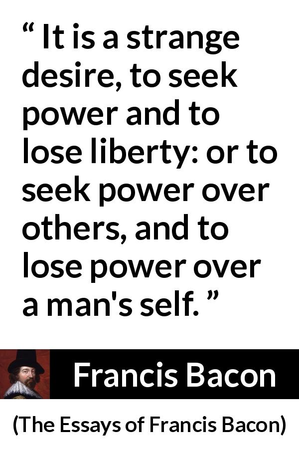 Francis Bacon quote about desire from The Essays of Francis Bacon - It is a strange desire, to seek power and to lose liberty: or to seek power over others, and to lose power over a man's self.