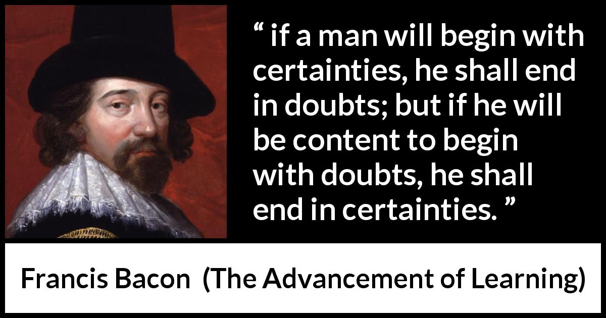 Francis Bacon quote about doubt from The Advancement of Learning - if a man will begin with certainties, he shall end in doubts; but if he will be content to begin with doubts, he shall end in certainties.