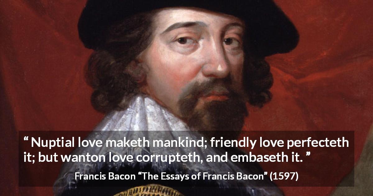 Francis Bacon quote about love from The Essays of Francis Bacon - Nuptial love maketh mankind; friendly love perfecteth it; but wanton love corrupteth, and embaseth it.