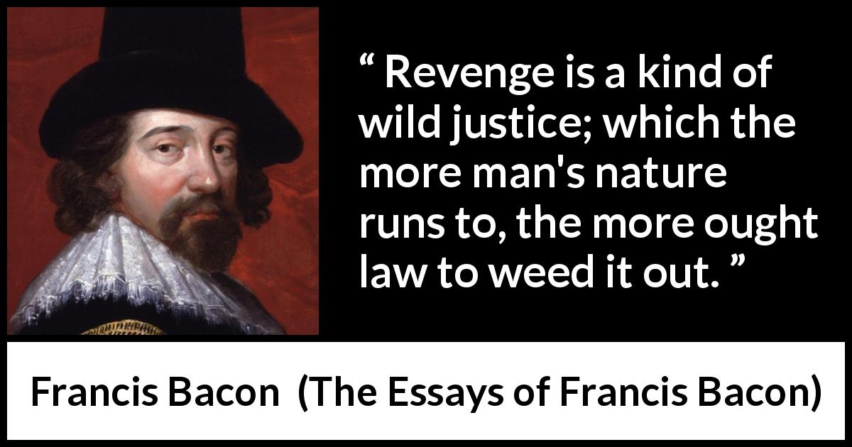 Francis Bacon quote about revenge from The Essays of Francis Bacon - Revenge is a kind of wild justice; which the more man's nature runs to, the more ought law to weed it out.