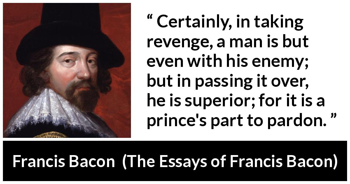 Francis Bacon quote about revenge from The Essays of Francis Bacon - Certainly, in taking revenge, a man is but even with his enemy; but in passing it over, he is superior; for it is a prince's part to pardon.
