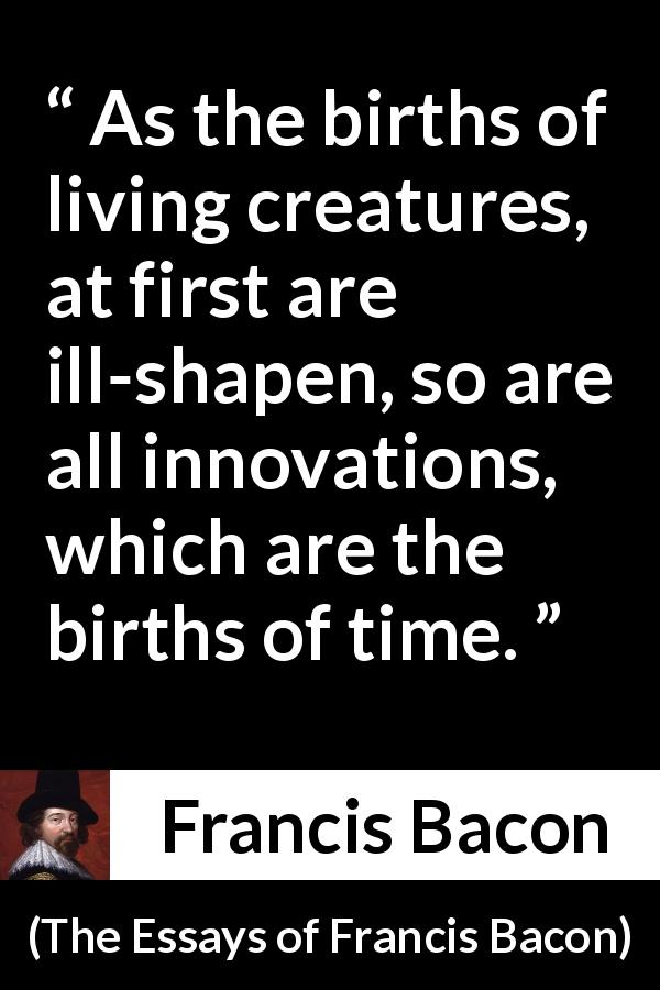 Francis Bacon quote about time from The Essays of Francis Bacon - As the births of living creatures, at first are ill-shapen, so are all innovations, which are the births of time.