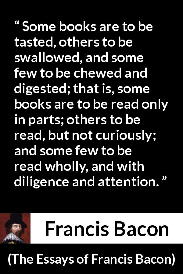 Francis Bacon quote about understanding from The Essays of Francis Bacon - Some books are to be tasted, others to be swallowed, and some few to be chewed and digested; that is, some books are to be read only in parts; others to be read, but not curiously; and some few to be read wholly, and with diligence and attention.
