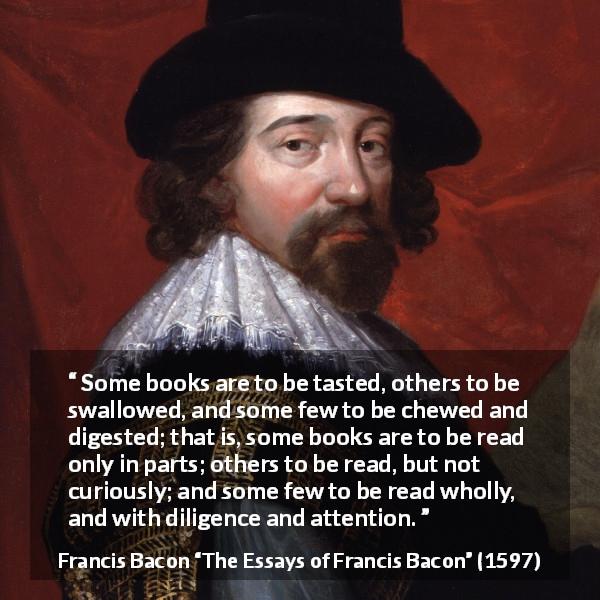 Francis Bacon quote about understanding from The Essays of Francis Bacon - Some books are to be tasted, others to be swallowed, and some few to be chewed and digested; that is, some books are to be read only in parts; others to be read, but not curiously; and some few to be read wholly, and with diligence and attention.