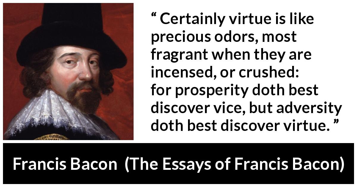 Francis Bacon quote about virtue from The Essays of Francis Bacon - Certainly virtue is like precious odors, most fragrant when they are incensed, or crushed: for prosperity doth best discover vice, but adversity doth best discover virtue.