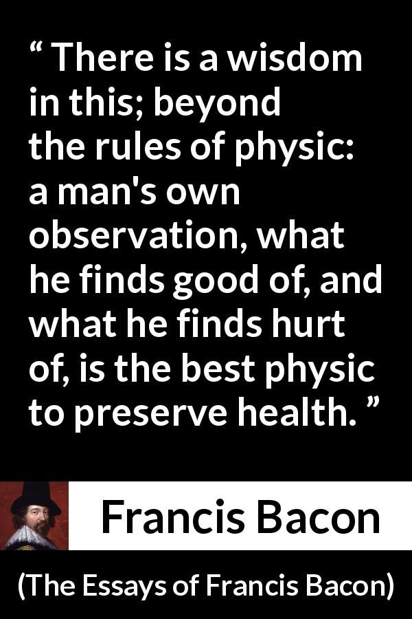Francis Bacon quote about wisdom from The Essays of Francis Bacon - There is a wisdom in this; beyond the rules of physic: a man's own observation, what he finds good of, and what he finds hurt of, is the best physic to preserve health.