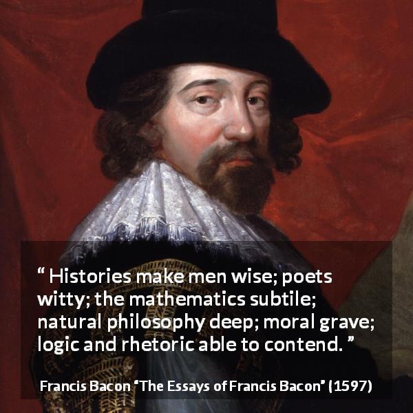 Francis Bacon quote about wisdom from The Essays of Francis Bacon - Histories make men wise; poets witty; the mathematics subtile; natural philosophy deep; moral grave; logic and rhetoric able to contend.