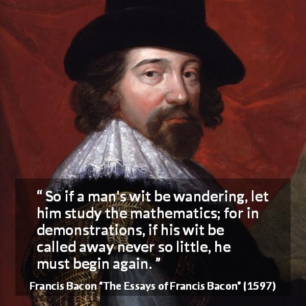 Francis Bacon quote about wit from The Essays of Francis Bacon - So if a man's wit be wandering, let him study the mathematics; for in demonstrations, if his wit be called away never so little, he must begin again.