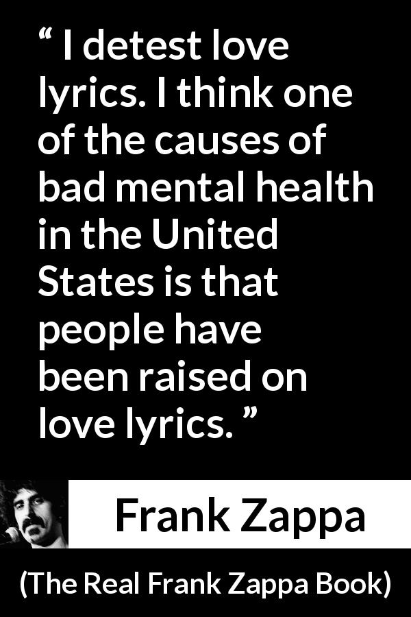 Frank Zappa quote about love from The Real Frank Zappa Book - I detest love lyrics. I think one of the causes of bad mental health in the United States is that people have been raised on love lyrics.