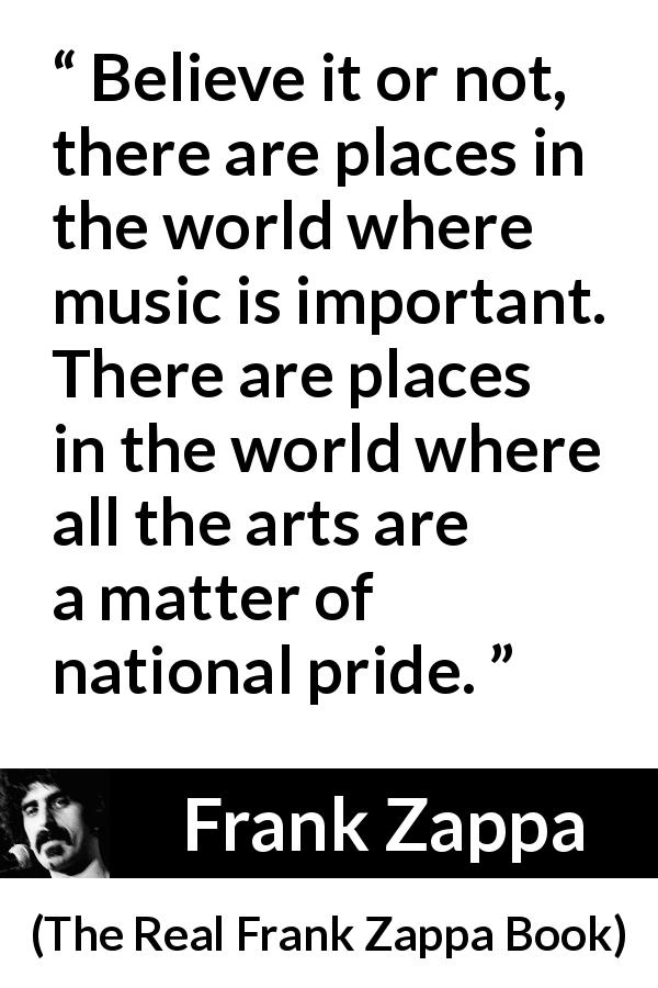 Frank Zappa quote about music from The Real Frank Zappa Book - Believe it or not, there are places in the world where music is important. There are places in the world where all the arts are a matter of national pride.
