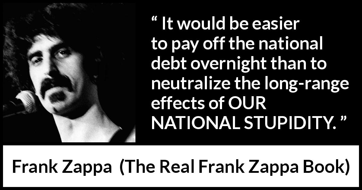 Frank Zappa quote about stupidity from The Real Frank Zappa Book - It would be easier to pay off the national debt overnight than to neutralize the long-range effects of OUR NATIONAL STUPIDITY.