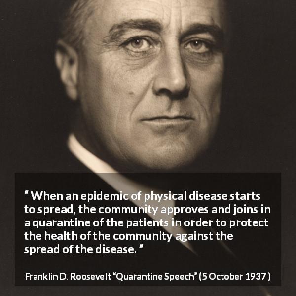 Franklin D. Roosevelt quote about disease from Quarantine Speech - When an epidemic of physical disease starts to spread, the community approves and joins in a quarantine of the patients in order to protect the health of the community against the spread of the disease.