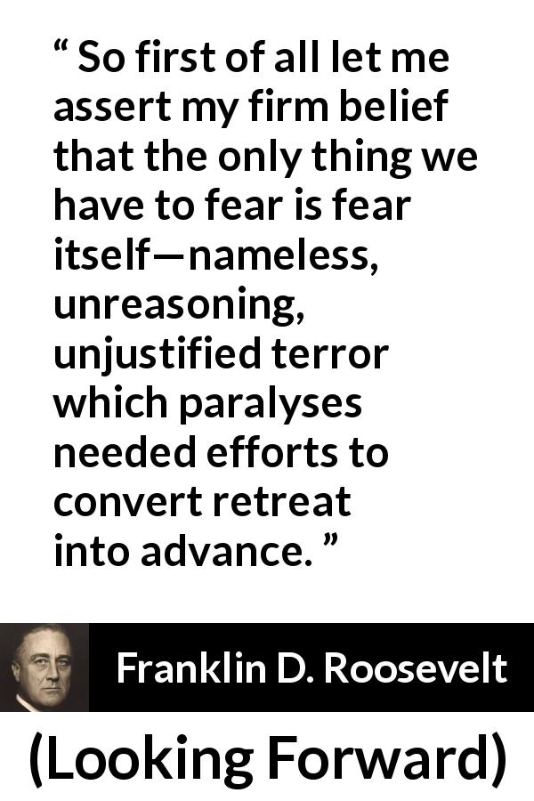 Franklin D. Roosevelt quote about fear from Looking Forward - So first of all let me assert my firm belief that the only thing we have to fear is fear itself—nameless, unreasoning, unjustified terror which paralyses needed efforts to convert retreat into advance.