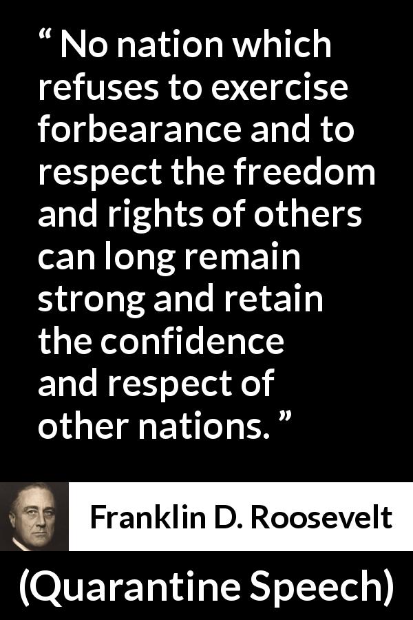 Franklin D. Roosevelt quote about freedom from Quarantine Speech - No nation which refuses to exercise forbearance and to respect the freedom and rights of others can long remain strong and retain the confidence and respect of other nations.