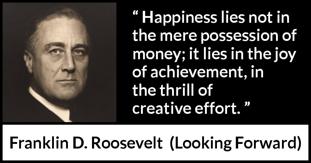 Franklin D. Roosevelt quote about happiness from Looking Forward - Happiness lies not in the mere possession of money; it lies in the joy of achievement, in the thrill of creative effort.