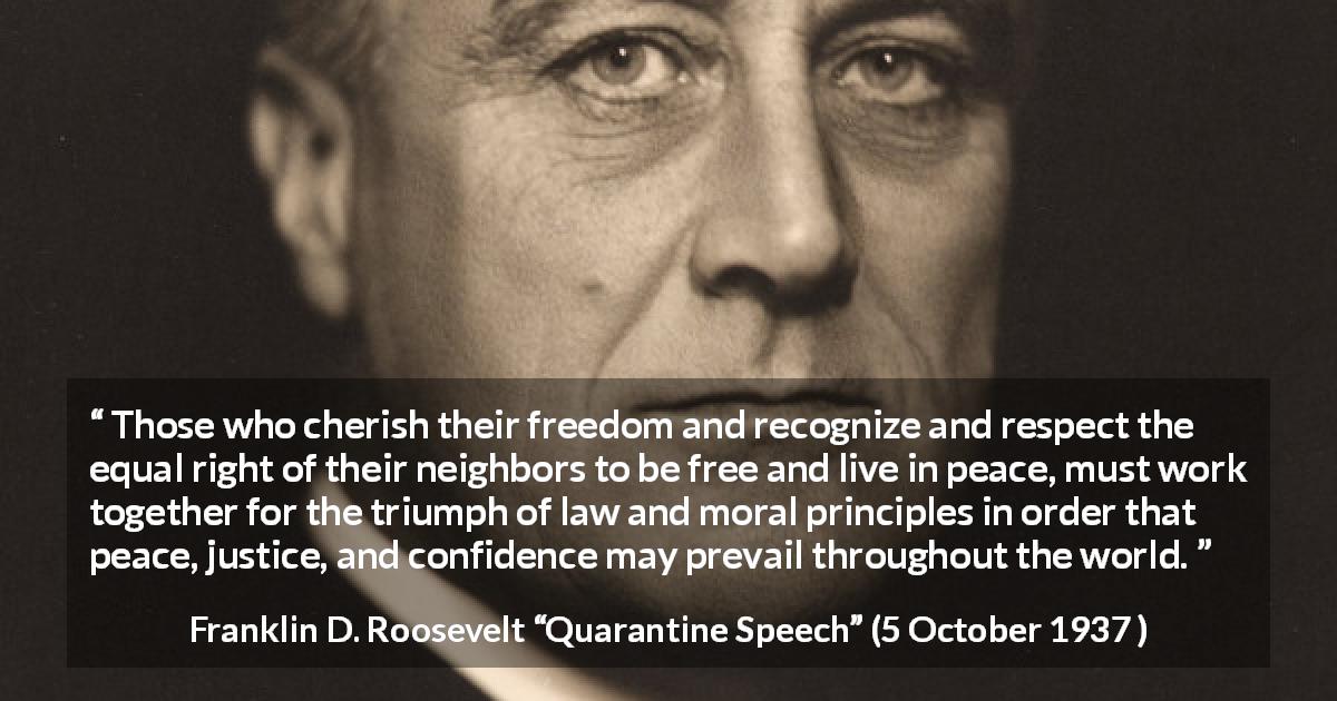 Franklin D. Roosevelt quote about justice from Quarantine Speech - Those who cherish their freedom and recognize and respect the equal right of their neighbors to be free and live in peace, must work together for the triumph of law and moral principles in order that peace, justice, and confidence may prevail throughout the world.