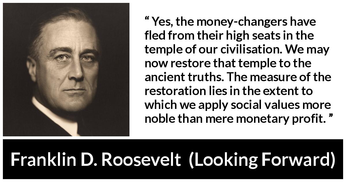 Franklin D. Roosevelt quote about value from Looking Forward - Yes, the money-changers have fled from their high seats in the temple of our civilisation. We may now restore that temple to the ancient truths. The measure of the restoration lies in the extent to which we apply social values more noble than mere monetary profit.