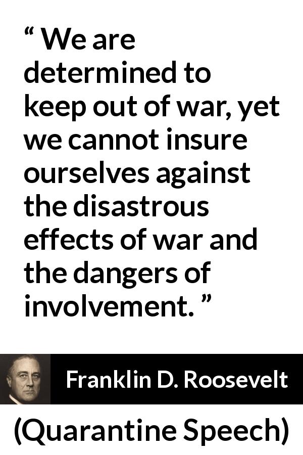 Franklin D. Roosevelt quote about war from Quarantine Speech - We are determined to keep out of war, yet we cannot insure ourselves against the disastrous effects of war and the dangers of involvement.