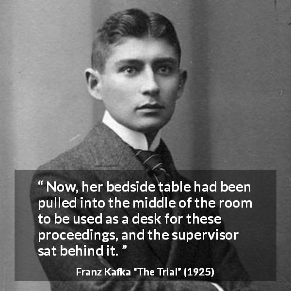 Franz Kafka quote about desk from The Trial - Now, her bedside table had been pulled into the middle of the room to be used as a desk for these proceedings, and the supervisor sat behind it.
