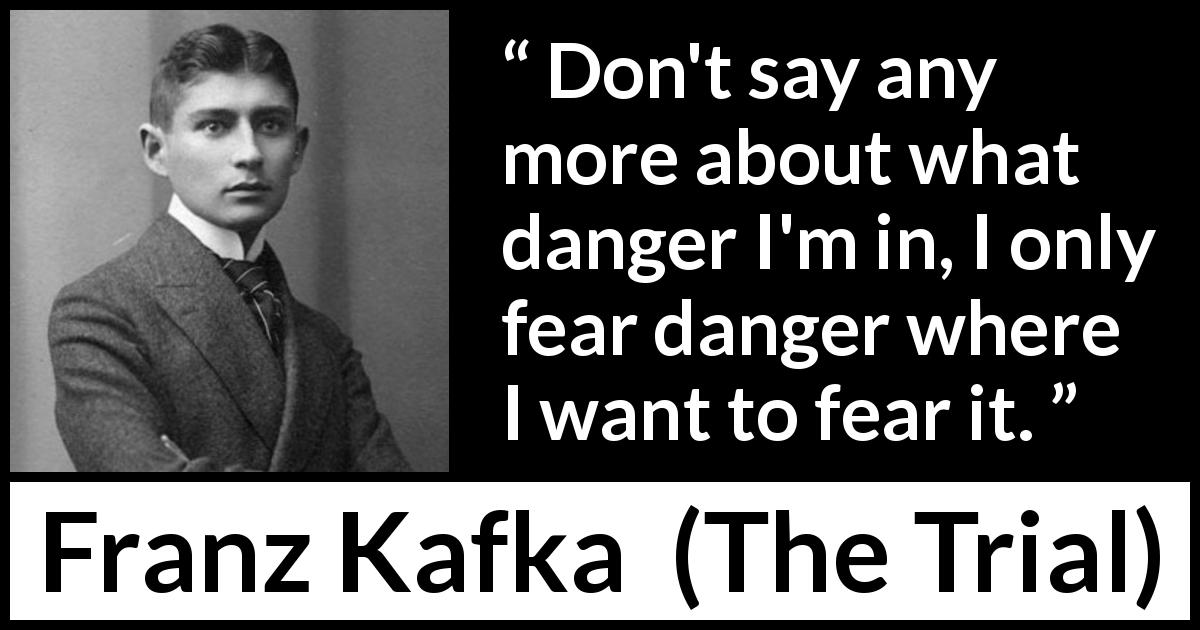 Franz Kafka quote about fear from The Trial - Don't say any more about what danger I'm in, I only fear danger where I want to fear it.