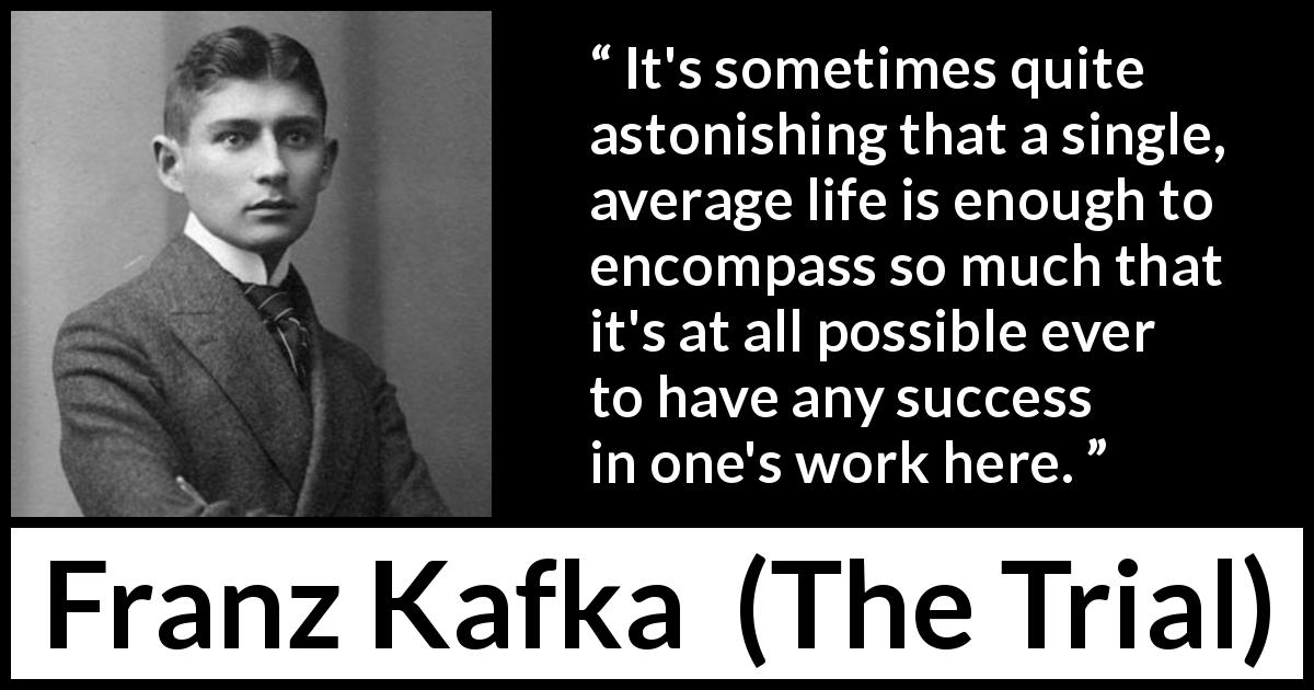 Franz Kafka quote about life from The Trial - It's sometimes quite astonishing that a single, average life is enough to encompass so much that it's at all possible ever to have any success in one's work here.