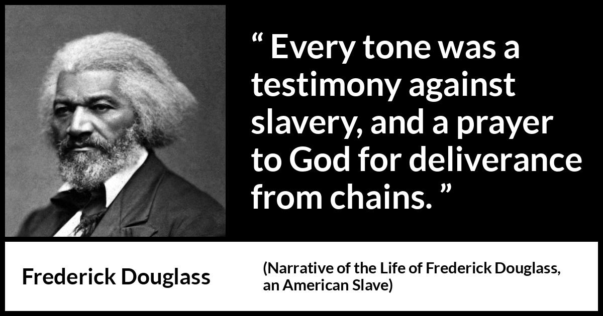 Frederick Douglass quote about God from Narrative of the Life of Frederick Douglass, an American Slave (1845) Frederick Douglass quote about God from Narrative of the Life of Frederick Douglass, an American Slave (1845) - Every tone was a testimony against slavery, and a prayer to God for deliverance from chains.