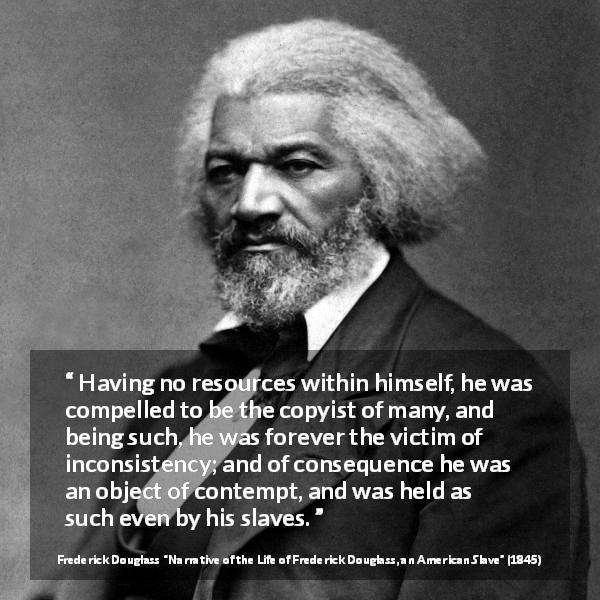 Frederick Douglass quote about contempt from Narrative of the Life of Frederick Douglass, an American Slave - Having no resources within himself, he was compelled to be the copyist of many, and being such, he was forever the victim of inconsistency; and of consequence he was an object of contempt, and was held as such even by his slaves.