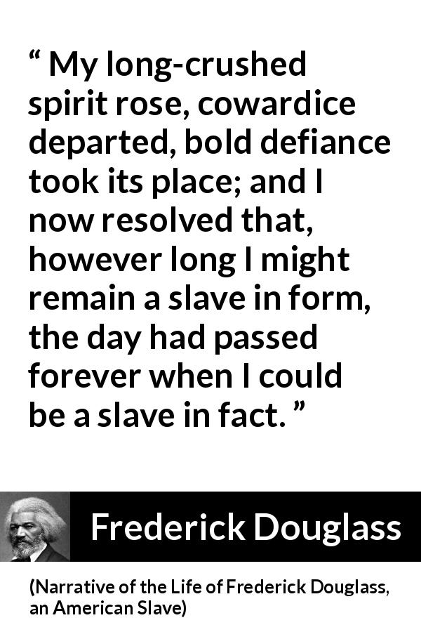 Frederick Douglass quote about cowardice from Narrative of the Life of Frederick Douglass, an American Slave - My long-crushed spirit rose, cowardice departed, bold defiance took its place; and I now resolved that, however long I might remain a slave in form, the day had passed forever when I could be a slave in fact.