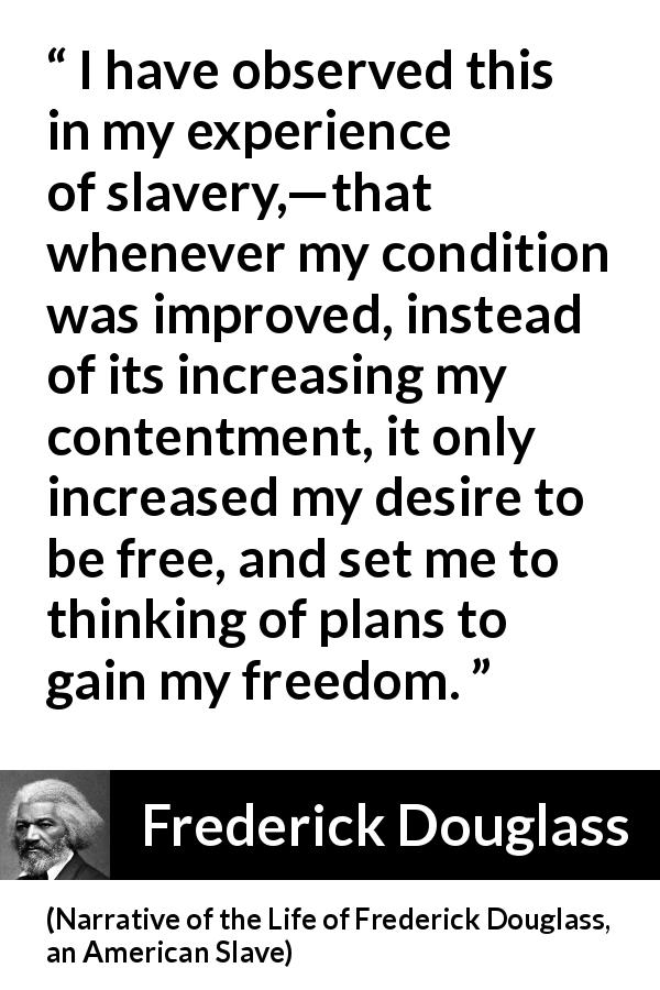 Frederick Douglass quote about freedom from Narrative of the Life of Frederick Douglass, an American Slave - I have observed this in my experience of slavery,—that whenever my condition was improved, instead of its increasing my contentment, it only increased my desire to be free, and set me to thinking of plans to gain my freedom.