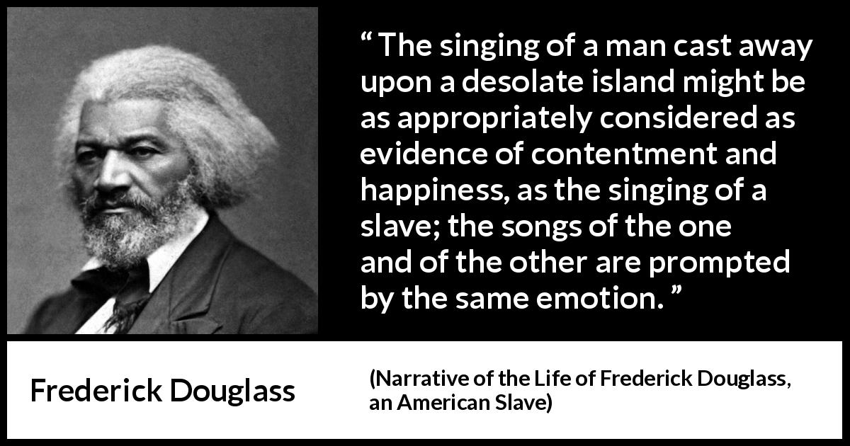 Frederick Douglass quote about happiness from Narrative of the Life of Frederick Douglass, an American Slave - The singing of a man cast away upon a desolate island might be as appropriately considered as evidence of contentment and happiness, as the singing of a slave; the songs of the one and of the other are prompted by the same emotion.