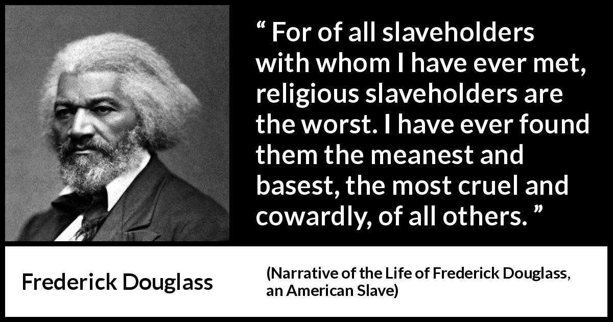 Frederick Douglass quote about hypocrisy from Narrative of the Life of Frederick Douglass, an American Slave - For of all slaveholders with whom I have ever met, religious slaveholders are the worst. I have ever found them the meanest and basest, the most cruel and cowardly, of all others.