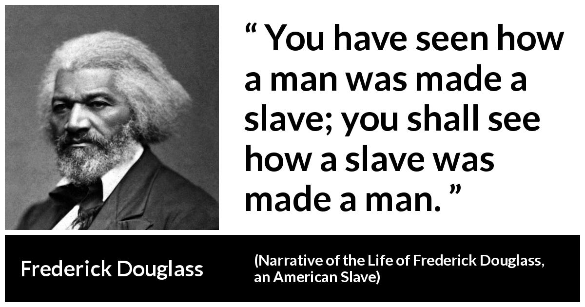 Frederick Douglass quote about man from Narrative of the Life of Frederick Douglass, an American Slave - You have seen how a man was made a slave; you shall see how a slave was made a man.