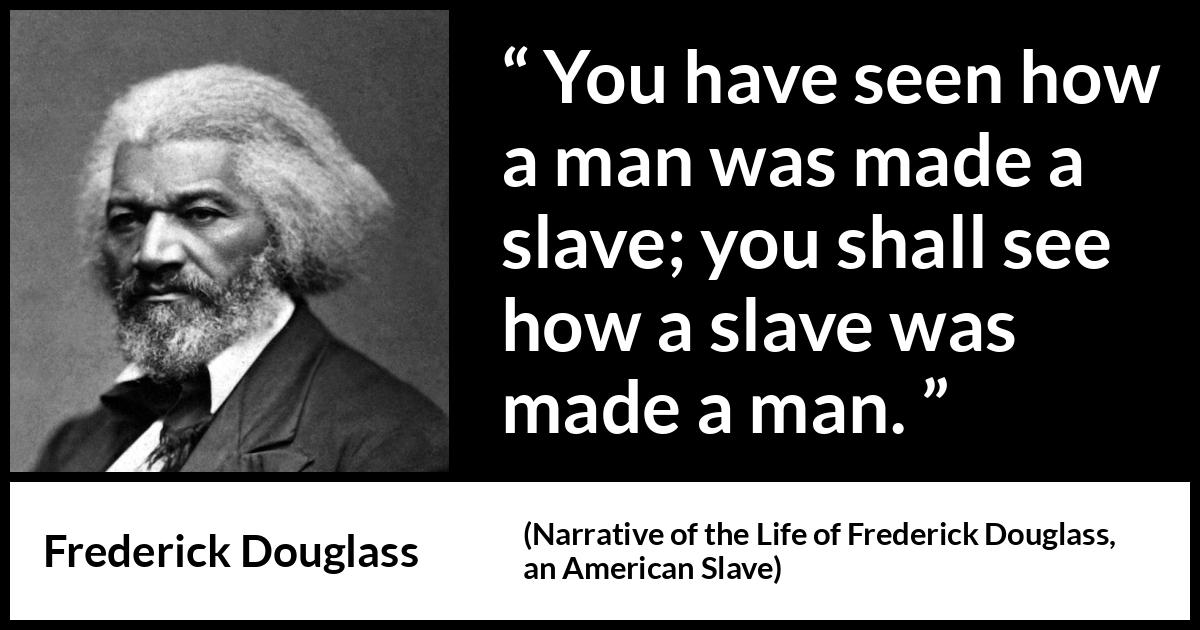 Frederick Douglass quote about man from Narrative of the Life of Frederick Douglass, an American Slave (1845) Frederick Douglass quote about man from Narrative of the Life of Frederick Douglass, an American Slave (1845) - You have seen how a man was made a slave; you shall see how a slave was made a man.