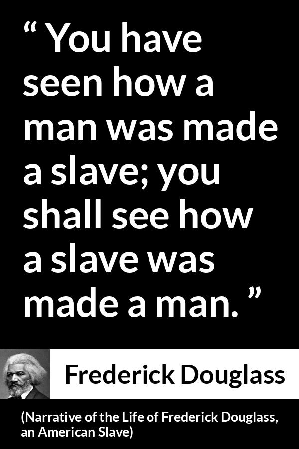 Frederick Douglass quote about man from Narrative of the Life of Frederick Douglass, an American Slave (1845) - You have seen how a man was made a slave; you shall see how a slave was made a man.
