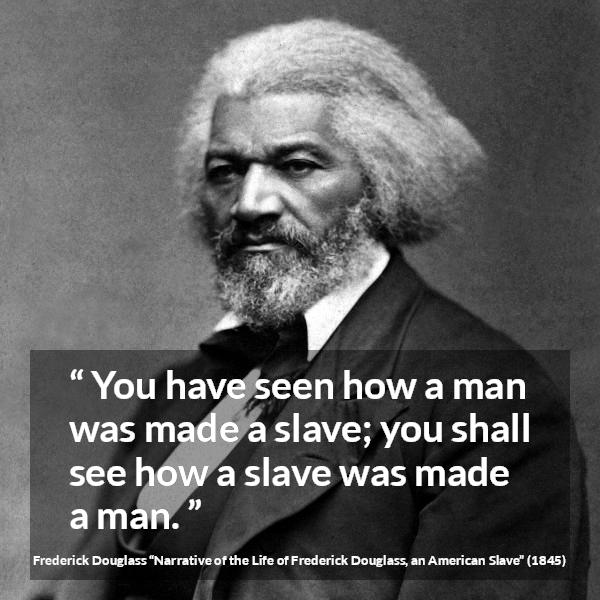 Frederick Douglass quote about man from Narrative of the Life of Frederick Douglass, an American Slave (1845) - You have seen how a man was made a slave; you shall see how a slave was made a man.