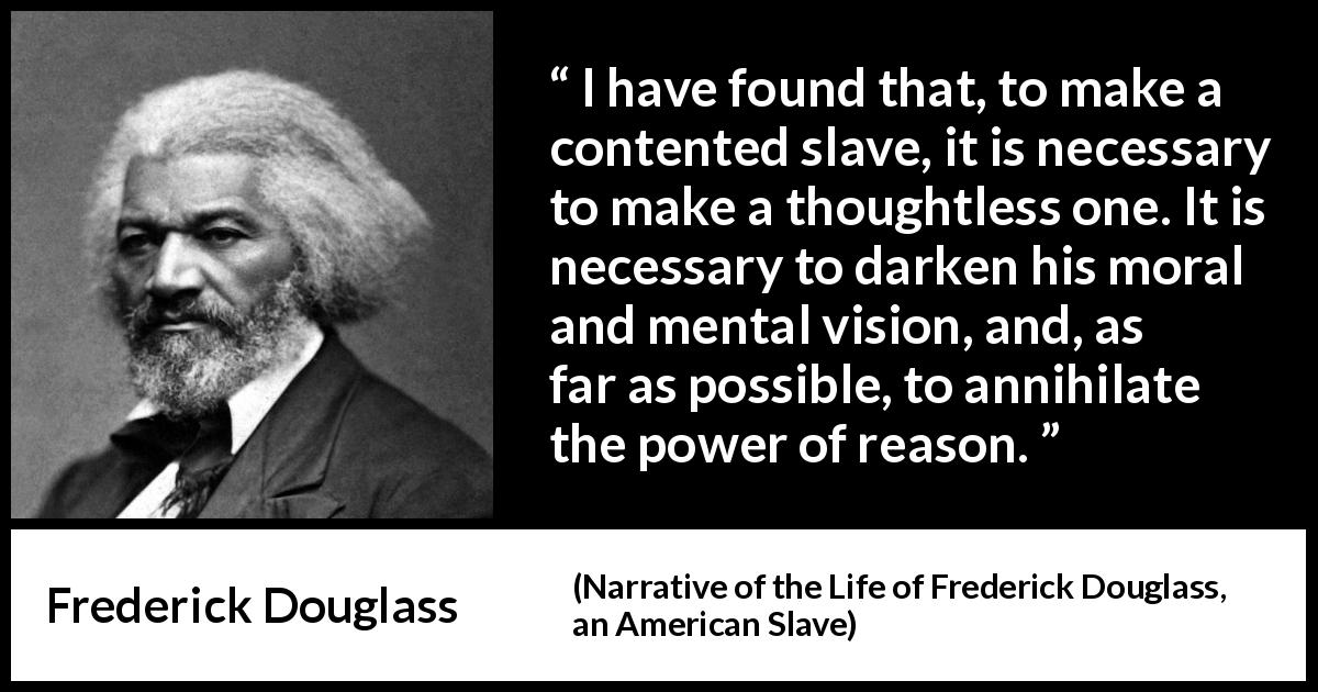 Frederick Douglass quote about reason from Narrative of the Life of Frederick Douglass, an American Slave - I have found that, to make a contented slave, it is necessary to make a thoughtless one. It is necessary to darken his moral and mental vision, and, as far as possible, to annihilate the power of reason.