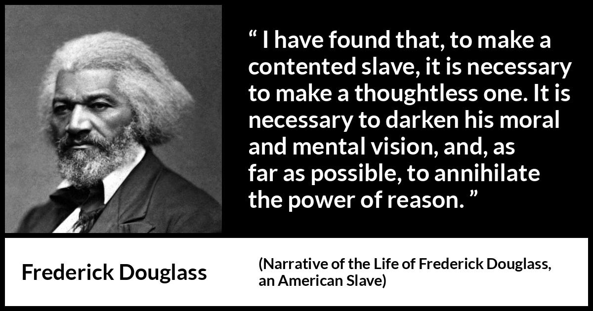 Frederick Douglass quote about reason from Narrative of the Life of Frederick Douglass, an American Slave (1845) Frederick Douglass quote about reason from Narrative of the Life of Frederick Douglass, an American Slave (1845) - It is necessary to darken his moral and mental vision, and, as far as possible, to annihilate the power of reason.